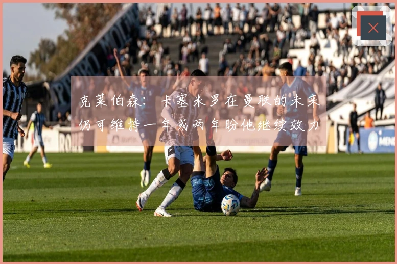 克莱伯森：卡塞米罗在曼联的未来仍可维持一年或两年盼他继续效力