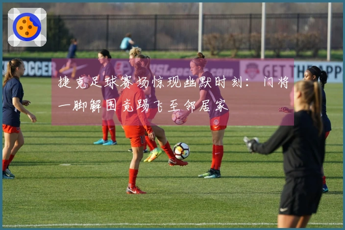 捷克足球赛场惊现幽默时刻：门将一脚解围竟踢飞至邻居家