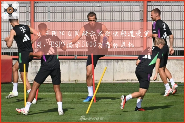小卡阴阳合同疑云或致快船遭受重罚，ESPN揭示3000万首轮危机