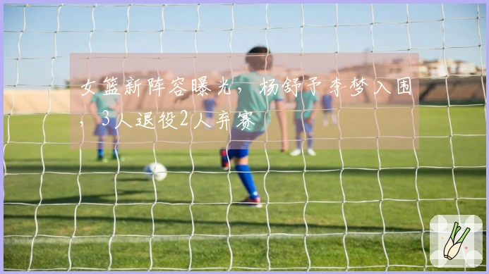 女篮新阵容曝光，杨舒予李梦入围，3人退役2人弃赛