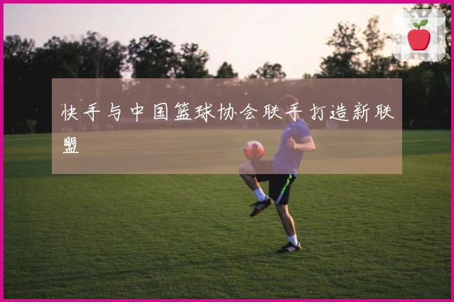 快手与中国篮球协会联手打造新联盟