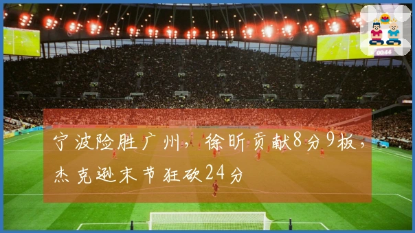 宁波险胜广州，徐昕贡献8分9板，杰克逊末节狂砍24分