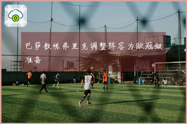 巴萨教练弗里克调整阵容为欧冠做准备