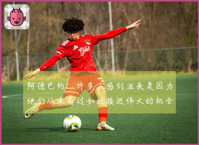 阿德巴约：许多人感到沮丧是因为他们从未有过如此接近伟大的机会！