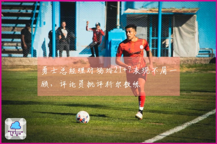 勇士总经理对场均21+7表现不屑一顾，评论员批评科尔教练