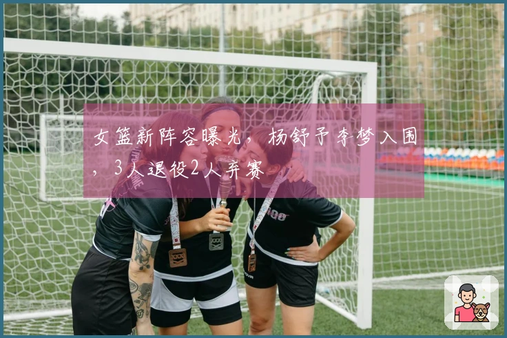 女篮新阵容曝光，杨舒予李梦入围，3人退役2人弃赛