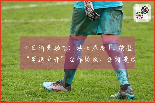 今日消费动态：迪士尼与 F1 续签“奇速全开”合作协议、佘诗曼成为施华洛世奇新代言人