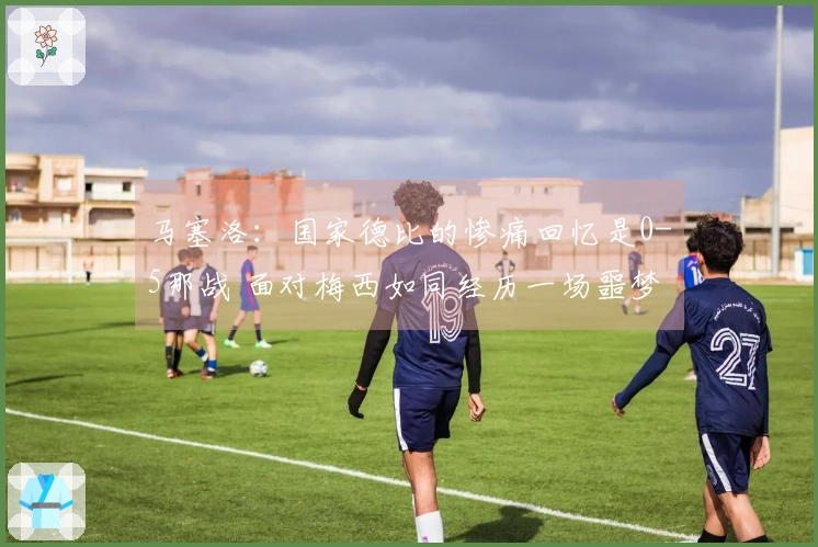 马塞洛：国家德比的惨痛回忆是0-5那战 面对梅西如同经历一场噩梦