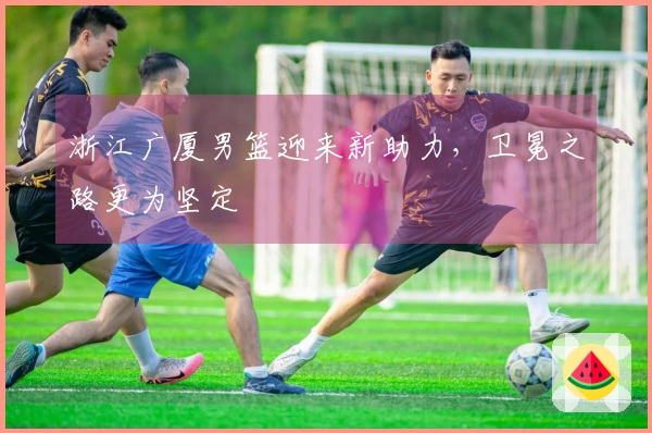 浙江广厦男篮迎来新助力，卫冕之路更为坚定