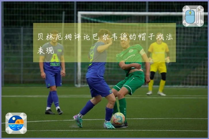 贝林厄姆评论巴尔韦德的帽子戏法表现
